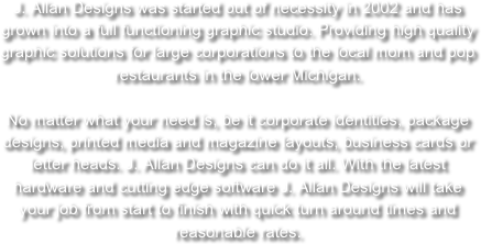 J. Allan Designs was started out of necessity in 2002 and has grown into a full functioning graphic studio. Providing high quality graphic solutions for large corporations to the local mom and pop restaurants in the lower Michigan.

No matter what your need is, be it corporate identities, package designs, printed media and magazine layouts, business cards or letter heads. J. Allan Designs can do it all. With the latest hardware and cutting edge software J. Allan Designs will take your job from start to finish with quick turn around times and reasonable rates.